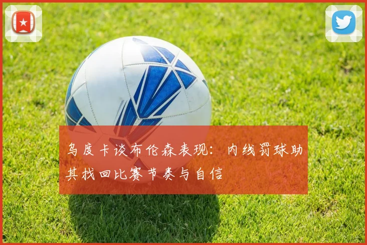 乌度卡谈布伦森表现：内线罚球助其找回比赛节奏与自信