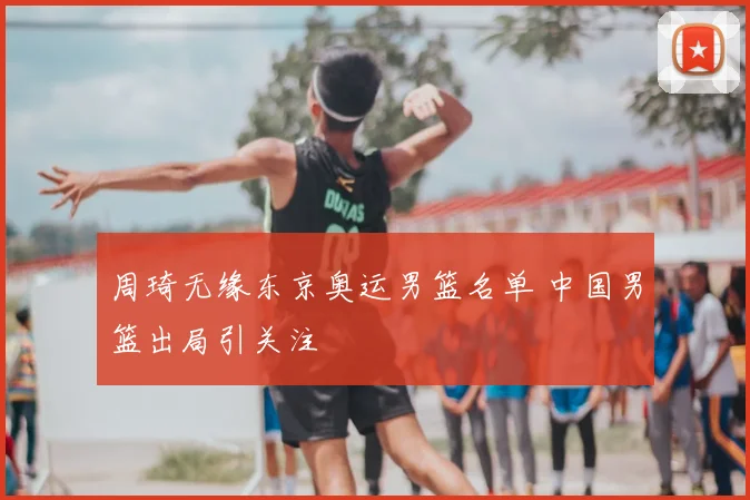 周琦无缘东京奥运男篮名单 中国男篮出局引关注