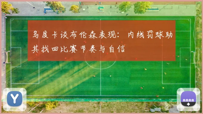 乌度卡谈布伦森表现：内线罚球助其找回比赛节奏与自信