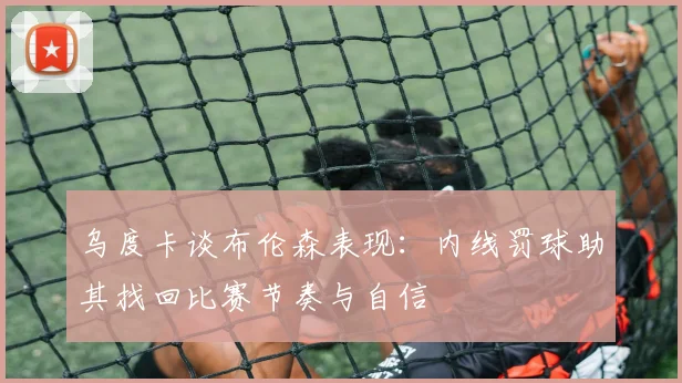 乌度卡谈布伦森表现:内线罚球助其找回比赛节奏与自信