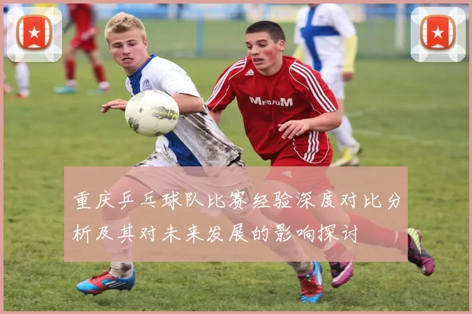 重庆乒乓球队比赛经验深度对比分析及其对未来发展的影响探讨