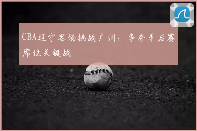 CBA辽宁客场挑战广州，争夺季后赛席位关键战