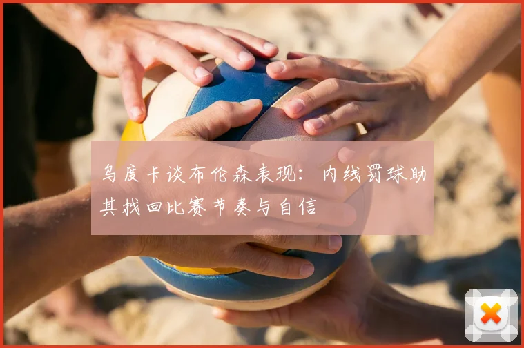 乌度卡谈布伦森表现：内线罚球助其找回比赛节奏与自信