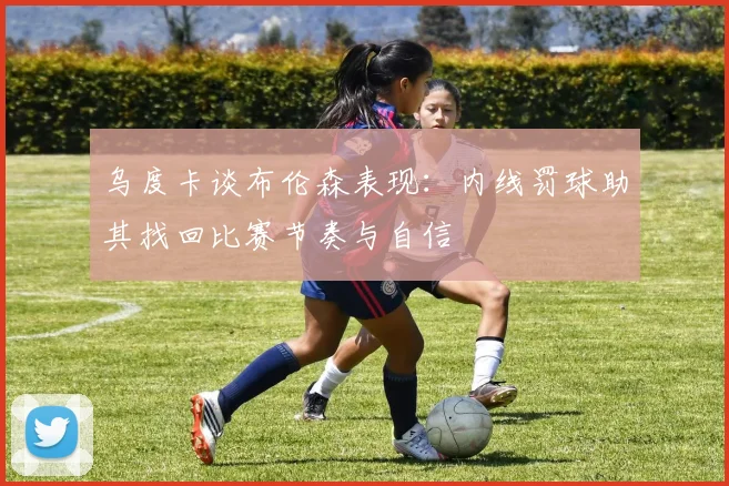 乌度卡谈布伦森表现：内线罚球助其找回比赛节奏与自信
